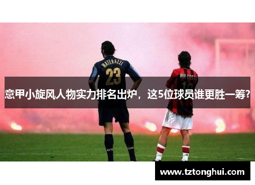 意甲小旋风人物实力排名出炉，这5位球员谁更胜一筹？