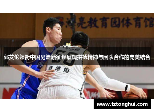 郭艾伦领衔中国男篮新征程展现拼搏精神与团队合作的完美结合